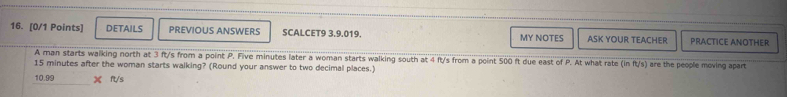 DETAILS PREVIOUS ANSWERS SCALCET9 3.9.019. MY NOTES ASK YOUR TEACHER PRACTICE ANOTHER 
A man starts walking north at 3 ft/s from a point P. Five minutes later a woman starts walking south at 4 ft/s from a point 500 ft due east of P. At what rate (in ft/s) are the people moving apart
15 minutes after the woman starts walking? (Round your answer to two decimal places.)
10.99 X ft/s