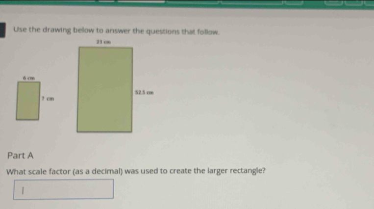 Use the drawing below to answer the questions that follow. 
Part A 
What scale factor (as a decimal) was used to create the larger rectangle? 
|