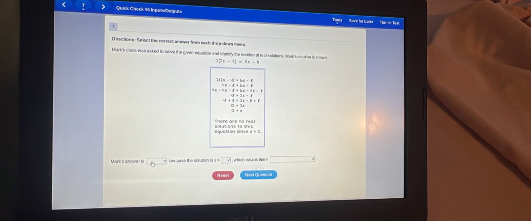 2(2x-4)=6x-8
2(2x-4)=6x-8
4x-8=6x-8
4x-4x-8=6x-4x-8
-8=2x-8
-8+8=2x-8+8
O=2x
O=x
solutions to this There are no real
equation since x=0. 
Mark's answer is 8 because the solution is x=□ , which means there □ 
Reset Next Question