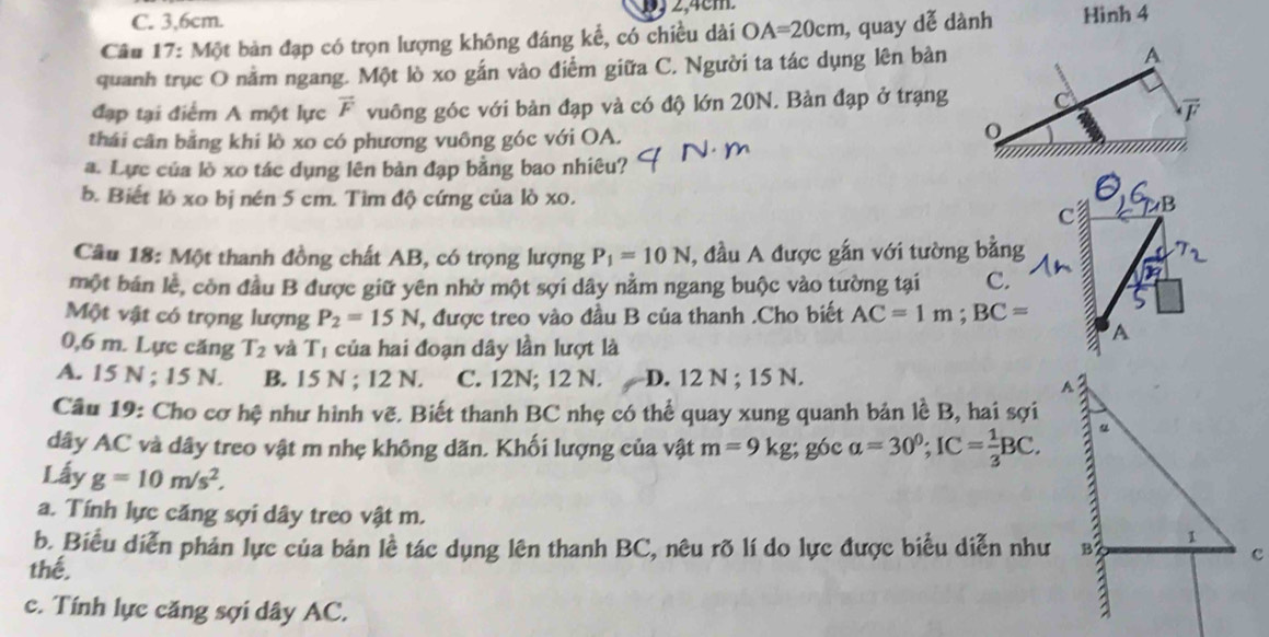 2,4cm.
C. 3,6cm.
Câu 17: Một bản đạp có trọn lượng không đáng kể, có chiều dài OA=20cm , quay dễ dành Hình 4
quanh trục O nằm ngang. Một lò xo gắn vào điểm giữa C. Người ta tác dụng lên bản
đạp tại điểm A một lực vector F vuông góc với bản đạp và có độ lớn 20N. Bản đạp ở trạng
thái cân bằng khi lò xo có phương vuông góc với OA.
a. Lực của lò xo tác dụng lên bản đạp bằng bao nhiêu?
b. Biết lò xo bị nén 5 cm. Tìm độ cứng của lò xo. 
Câu 18: Một thanh đồng chất AB, có trọng lượng P_1=10N , đầu A được gắn với tường bằng
một bán lề, còn đầu B được giữ yên nhờ một sợi dây nằm ngang buộc vào tường tại C.
Một vật có trọng lượng P_2=15N , được treo vào đầu B của thanh .Cho biết AC=1m;BC=
0,6 m. Lực căng T_2 và lambda 1 của hai đoạn dây lần lượt là
A. 15 N ; 15 N. B. 15 N ; 12 N. C. 12N; 12 N. D. 12 N ; 15 N.
Câu 19: Cho cơ hệ như hình vẽ. Biết thanh BC nhẹ có thể quay xung quanh bản lề B, hai sợi
dây AC và dây treo vật m nhẹ không dãn. Khối lượng của vật m=9kg; góc alpha =30^0;IC= 1/3 BC.
Lấy g=10m/s^2,
a. Tính lực căng sợi dây treo vật m. 
b. Biểu diễn phản lực của bản lề tác dụng lên thanh BC, nêu rõ lí do lực được biểu diễn như
thế,
c. Tính lực căng sợi dây AC.