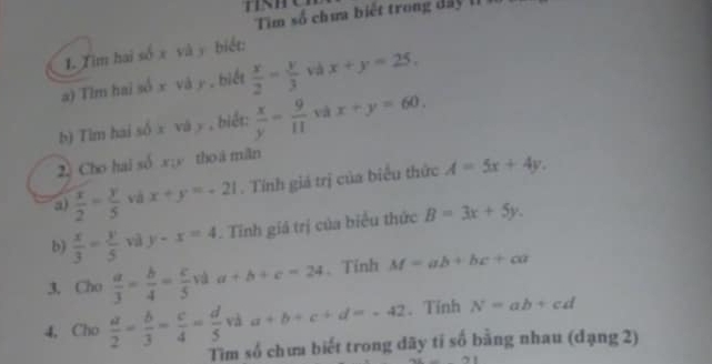 Tim số chưa biế t trong d a 
1. Tim hai số x và y biết: 
a) Tim hai số x và y , biết  x/2 = y/3  và x+y=25. 
b) Tìm hai số x và y , biết:  x/y = 9/11  và x+y=60. 
2) Cho hai số x; y thoá măn 
a)  x/2 = y/5  và x+y=-21. Tính giá trị của biểu thức A=5x+4y. 
b)  x/3 = y/5  và y-x=4. Tỉnh giá trị của biểu thức B=3x+5y. 
3. Cho  a/3 - b/4 = c/5  và a+b+c=24 、Tỉnh M=ab+bc+ca
4, Cho  a/2 = b/3 = c/4 = d/5  và a+b+c+d=-42. Tinh N=ab+cd
Tìm số chưa biết trong dãy tí số bằng nhau (đạng 2)