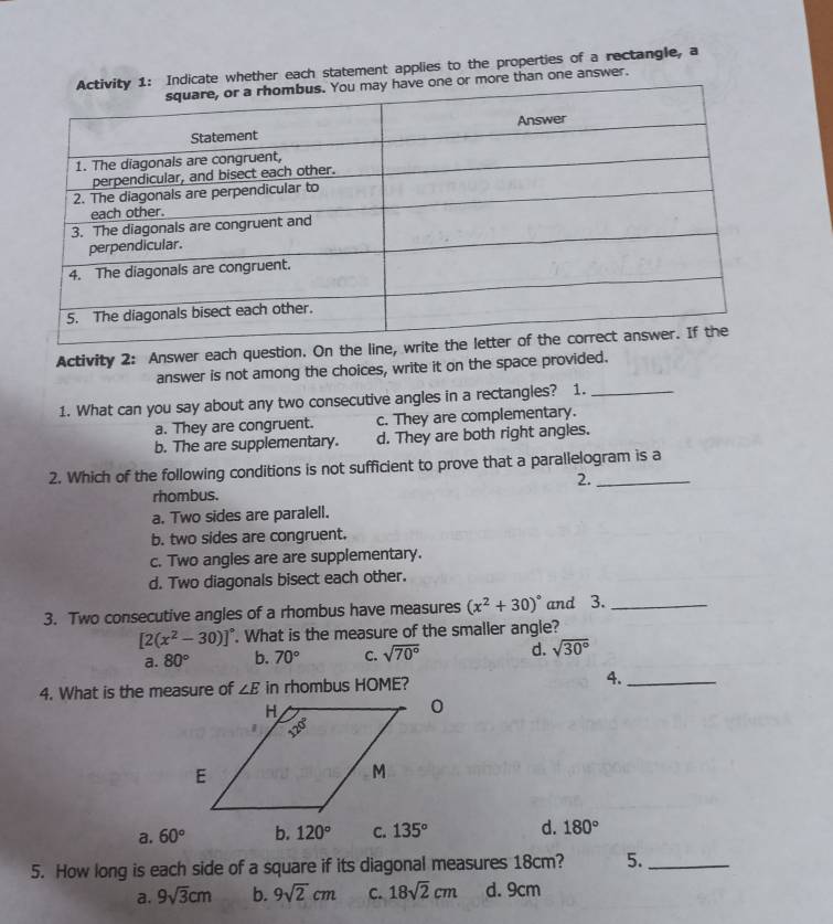 ate whether each statement applies to the properties of a rectangle, a
ore than one answer.
Activity 2: Answer each question. On the line, 
answer is not among the choices, write it on the space provided.
1. What can you say about any two consecutive angles in a rectangles? 1._
a. They are congruent. c. They are complementary.
b. The are supplementary. d. They are both right angles.
2. Which of the following conditions is not sufficient to prove that a parallelogram is a
2.
rhombus.
a. Two sides are paralell.
b. two sides are congruent.
c. Two angles are are supplementary.
d. Two diagonals bisect each other.
3. Two consecutive angles of a rhombus have measures (x^2+30)^circ  and 3._
[2(x^2-30)]^circ . What is the measure of the smaller angle?
a. 80° b. 70° C. sqrt(70°) d. sqrt(30°)
4. What is the measure of ∠ E in rhombus HOME? 4._
a. 60° b. 120° C. 135° d. 180°
5. How long is each side of a square if its diagonal measures 18cm? 5._
a. 9sqrt(3)cm b. 9sqrt(2)cm C. 18sqrt(2)cm d. 9cm