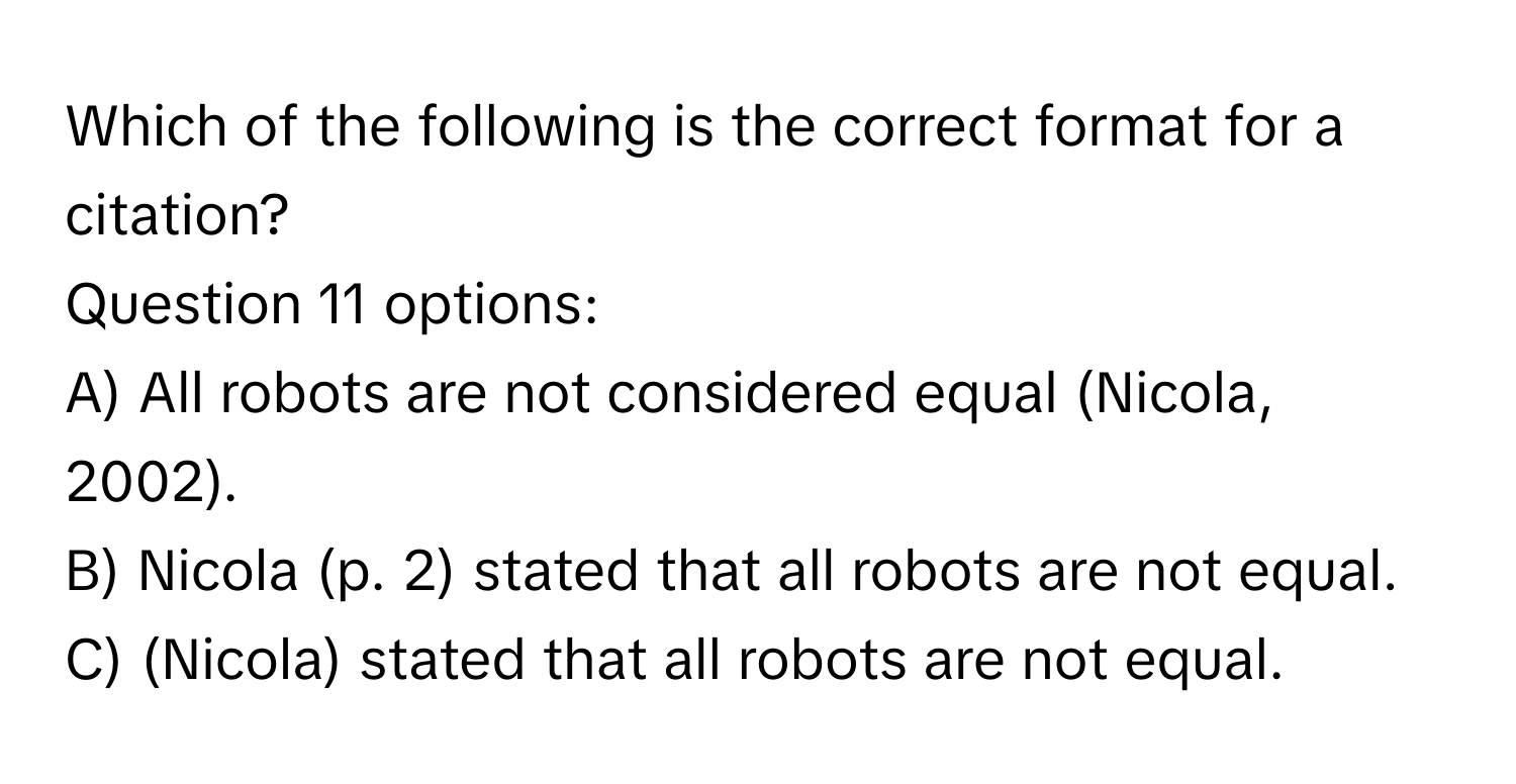 Which of the following is the correct format for a citation?
Question 11 options:
A) All robots are not considered equal (Nicola, 2002).
B) Nicola (p. 2) stated that all robots are not equal.
C) (Nicola) stated that all robots are not equal.