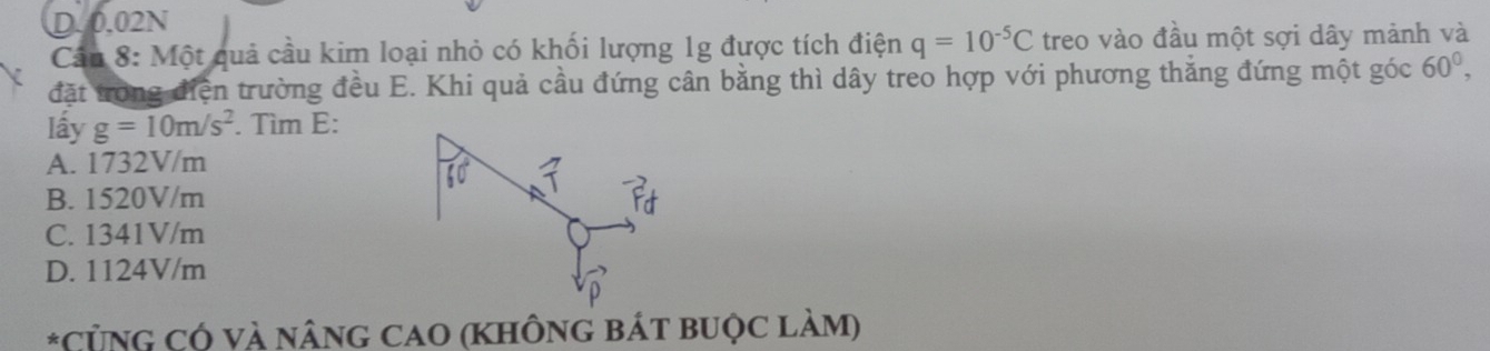 D. 0.02N
Cân 8: Một quả cầu kim loại nhỏ có khối lượng 1g được tích điện q=10^(-5)C treo vào đầu một sợi dây mảnh và
đặt trong điện trường đều E. Khi quả cầu đứng cân bằng thì dây treo hợp với phương thắng đứng một góc 60^0, 
lấy g=10m/s^2. Tìm E:
A. 1732V/m
60
B. 1520V/m
C. 1341V/m
D. 1124V/m
*CỦNG CÓ Và NâNG CAO (KHÔNG BÁt bUộc làM)