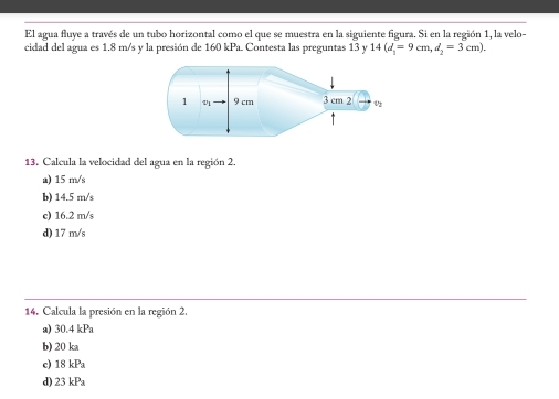 El agua fluye a través de un tubo horizontal como el que se muestra en la siguiente figura. Si en la región 1, la velo-
cidad del agua es 1.8 m/s y la presión de 160 kPa. Contesta las preguntas 13 y 14(d_1=9cm, d_2=3cm). 
13. Calcula la velocidad del agua en la región 2.
a) 15 m/s
b) 14.5 m/s
c) 16.2 m/s
d) 17 m/s
14. Calcula la presión en la región 2.
a) 30.4kPa
b) 20 ka
c) 18 kPa
d) 23 kPa