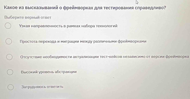 Κакое из высказываний о фреймворках для тестирования слраведливо?
Выберите верный ответ
узкая направленность в рамках набора технологий
Πростοτа лерехοда и миграции между различными φреймворками
Οτсутствие необходимости актуализации тест-кейсов независимо от версии фреймворка
Βысокий уровень абстракции
Затрудняюсь ответить