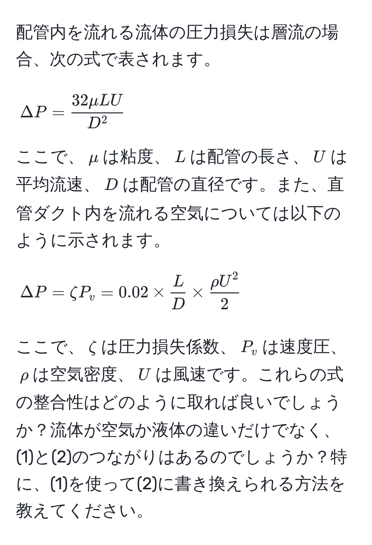 配管内を流れる流体の圧力損失は層流の場合、次の式で表されます。 
[
Delta P = frac32 mu L UD^2
]
ここで、$mu$は粘度、$L$は配管の長さ、$U$は平均流速、$D$は配管の直径です。また、直管ダクト内を流れる空気については以下のように示されます。
[
Delta P = zeta P_v = 0.02 *  L/D  * fracrho U^22
]
ここで、$zeta$は圧力損失係数、$P_v$は速度圧、$rho$は空気密度、$U$は風速です。これらの式の整合性はどのように取れば良いでしょうか？流体が空気か液体の違いだけでなく、(1)と(2)のつながりはあるのでしょうか？特に、(1)を使って(2)に書き換えられる方法を教えてください。