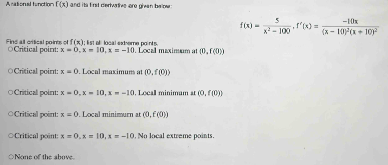 A rational function f(x) and its first derivative are given below:
f(x)= 5/x^2-100 , f'(x)=frac -10x(x-10)^2(x+10)^2
Find all critical points of f(x); list all local extreme points.
Critical point: x=0, x=10, x=-10. Local maximum at (0,f(0))
Critical point: x=0. Local maximum at (0,f(0))
Critical point: x=0, x=10, x=-10. Local minimum at (0,f(0))
Critical point: x=0. Local minimum at (0,f(0))
Critical point: x=0, x=10, x=-10. No local extreme points.
None of the above.