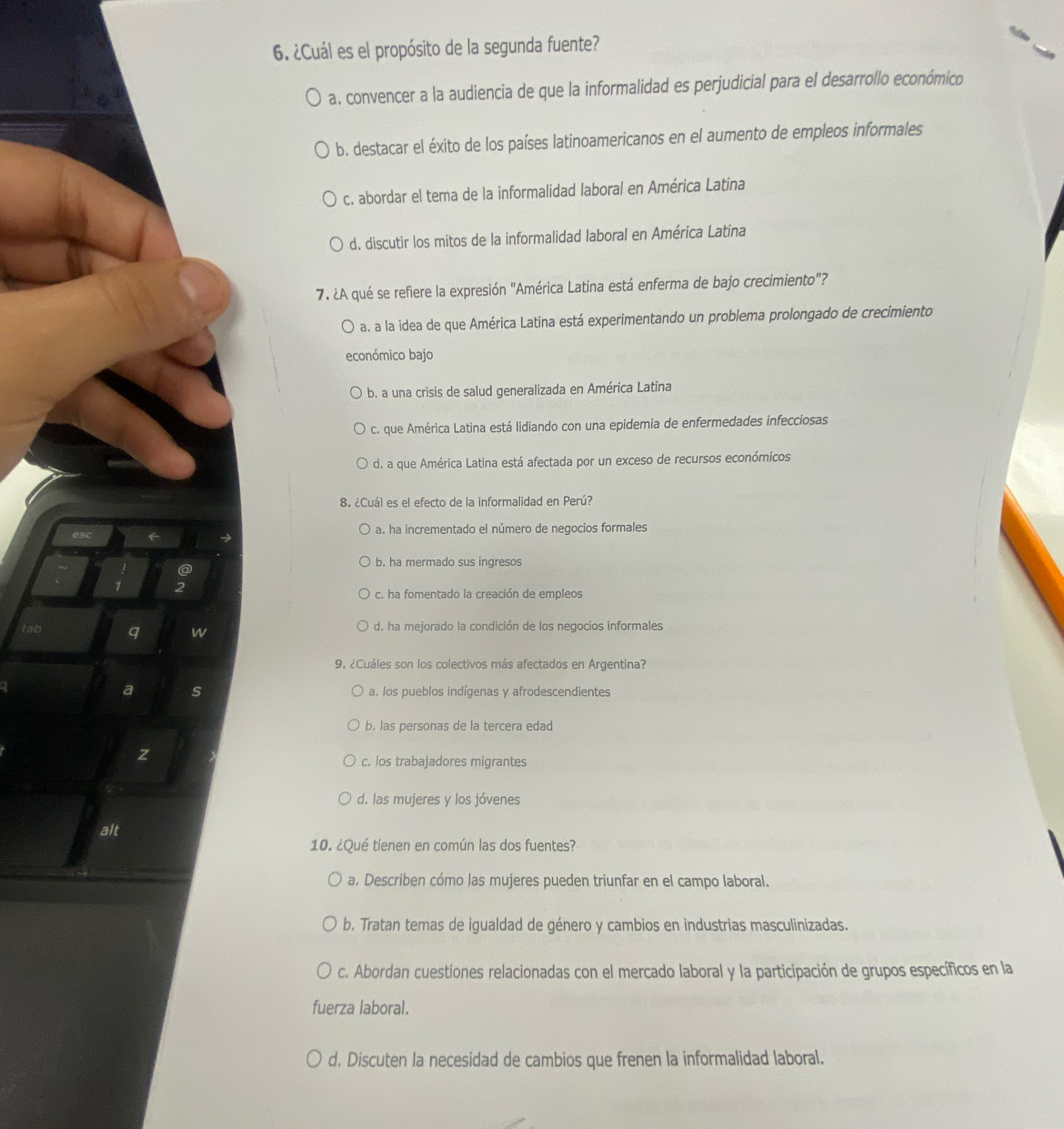 ¿Cuál es el propósito de la segunda fuente?
a. convencer a la audiencia de que la informalidad es perjudicial para el desarrollo económico
b. destacar el éxito de los países latinoamericanos en el aumento de empleos informales
c. abordar el tema de la informalidad laboral en América Latina
d. discutir los mitos de la informalidad laboral en América Latina
7. ¿A qué se refiere la expresión "América Latina está enferma de bajo crecimiento"?
a. a la idea de que América Latina está experimentando un problema prolongado de crecimiento
económico bajo
b. a una crisis de salud generalizada en América Latina
c. que América Latina está lidiando con una epidemia de enfermedades infecciosas
d. a que América Latina está afectada por un exceso de recursos económicos
8. ¿Cuál es el efecto de la informalidad en Perú?
es a. ha incrementado el número de negocios formales
b. ha mermado sus ingresos
@
2
c. ha fomentado la creación de empleos
tab q w d. ha mejorado la condición de los negocios informales
9. ¿Cuáles son los colectivos más afectados en Argentina?
a s a. los pueblos indígenas y afrodescendientes
b. las personas de la tercera edad
z
c. los trabajadores migrantes
d. las mujeres y los jóvenes
alt
10. ¿Qué tienen en común las dos fuentes?
a. Describen cómo las mujeres pueden triunfar en el campo laboral.
b. Tratan temas de igualdad de género y cambios en industrias masculinizadas.
c. Abordan cuestiones relacionadas con el mercado laboral y la participación de grupos específicos en la
fuerza laboral.
d. Discuten la necesidad de cambios que frenen la informalidad laboral.