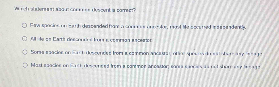 Which statement about common descent is correct?
Few species on Earth descended from a common ancestor; most life occurred independently.
All life on Earth descended from a common ancestor.
Some species on Earth descended from a common ancestor; other species do not share any lineage.
Most species on Earth descended from a common ancestor; some species do not share any lineage.