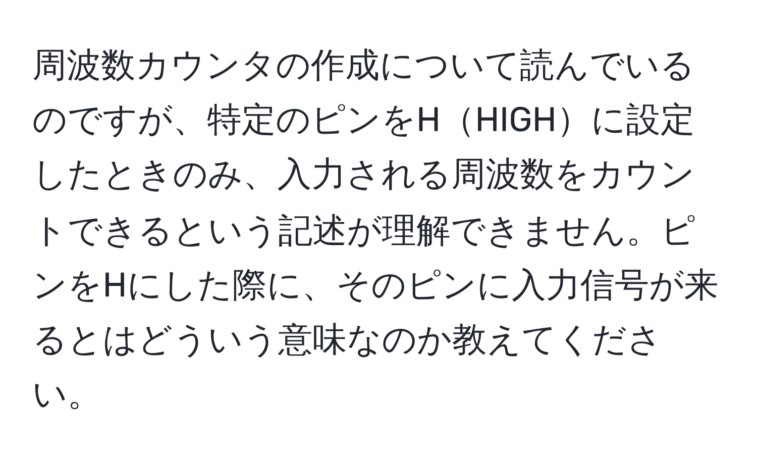 周波数カウンタの作成について読んでいるのですが、特定のピンをHHIGHに設定したときのみ、入力される周波数をカウントできるという記述が理解できません。ピンをHにした際に、そのピンに入力信号が来るとはどういう意味なのか教えてください。