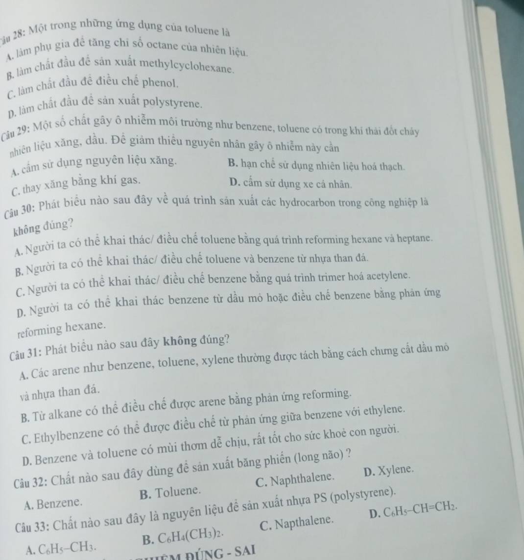 àu 28: Một trong những ứng dụng của toluene là
A. làm phụ gia đề tăng chỉ số octane của nhiên liệu.
B. làm chất đầu để sản xuất methylcyclohexane.
C. làm chất đầu đề điều chế phenol.
D. làm chất đầu đề sản xuất polystyrene.
Câu 29: Một số chất gây ô nhiễm môi trường như benzene, toluene có trong khí thái đốt cháy
nhiên liệu xăng, dầu. Đề giảm thiêu nguyên nhân gây ô nhiễm này cần
A. cầm sử dụng nguyên liệu xăng. B. hạn chế sử dụng nhiên liệu hoá thạch.
C. thay xăng bằng khí gas. D. cấm sử dụng xe cá nhân.
Câu 30: Phát biểu nào sau đây về quá trình sản xuất các hydrocarbon trong công nghiệp là
không đúng?
A. Người ta có thể khai thác/ điều chế toluene bằng quá trình reforming hexane và heptane.
B. Người ta có thể khai thác/ điều chế toluene và benzene từ nhựa than đá.
C. Người ta có thể khai thác/ điều chế benzene bằng quá trình trimer hoá acetylene.
D. Người ta có thể khai thác benzene từ dầu mỏ hoặc điều chế benzene bằng phản ứng
reforming hexane.
Câu 31: Phát biểu nào sau đây không đúng?
A. Các arene như benzene, toluene, xylene thường được tách bằng cách chưng cất dầu mỏ
và nhựa than đá.
B. Từ alkane có thể điều chế được arene bằng phản ứng reforming.
C. Ethylbenzene có thể được điều chế từ phản ứng giữa benzene với ethylene.
D. Benzene và toluene có mùi thơm dễ chịu, rất tốt cho sức khoẻ con người.
Câu 32: Chất nào sau đây dùng để sản xuất băng phiến (long não) ?
A. Benzene. B. Toluene. C. Naphthalene. D. Xylene.
Câu 33: Chất nào sau đây là nguyên liệu đề sản xuất nhựa PS (polystyrene).
D. C_6H_5-CH=CH_2.
A. C_6H_5-CH_3. B. C_6H_4(CH_3)_2. C. Napthalene.
-SAI