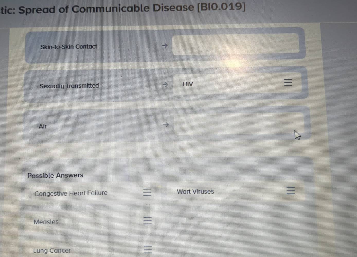 tic: Spread of Communicable Disease [BI0.019] 
Skin-to-Skin Contact 
Sexually Transmitted HIV 
Air 
Possible Answers 
Congestive Heart Failure Wart Viruses 
Measles 
Lung Cancer