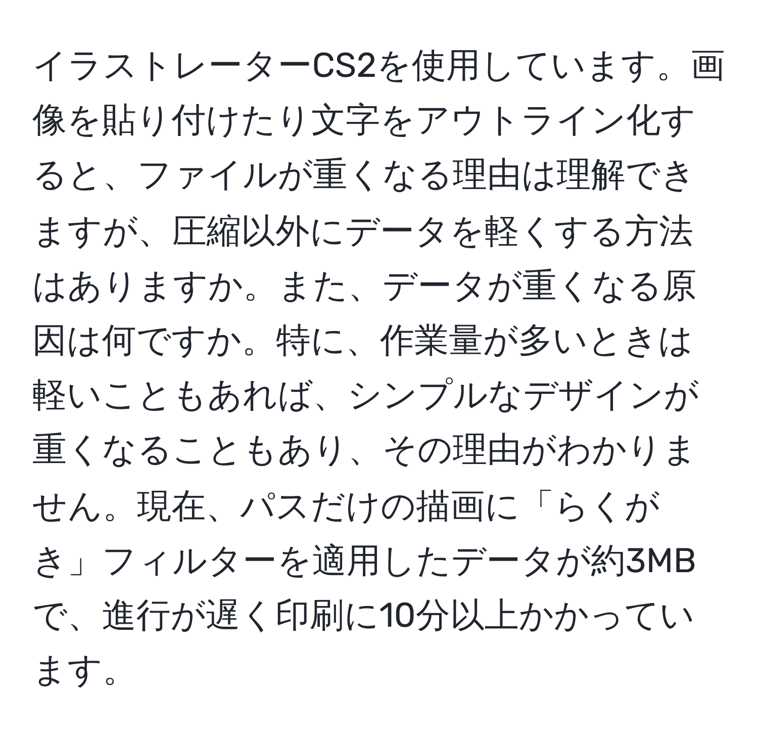 イラストレーターCS2を使用しています。画像を貼り付けたり文字をアウトライン化すると、ファイルが重くなる理由は理解できますが、圧縮以外にデータを軽くする方法はありますか。また、データが重くなる原因は何ですか。特に、作業量が多いときは軽いこともあれば、シンプルなデザインが重くなることもあり、その理由がわかりません。現在、パスだけの描画に「らくがき」フィルターを適用したデータが約3MBで、進行が遅く印刷に10分以上かかっています。