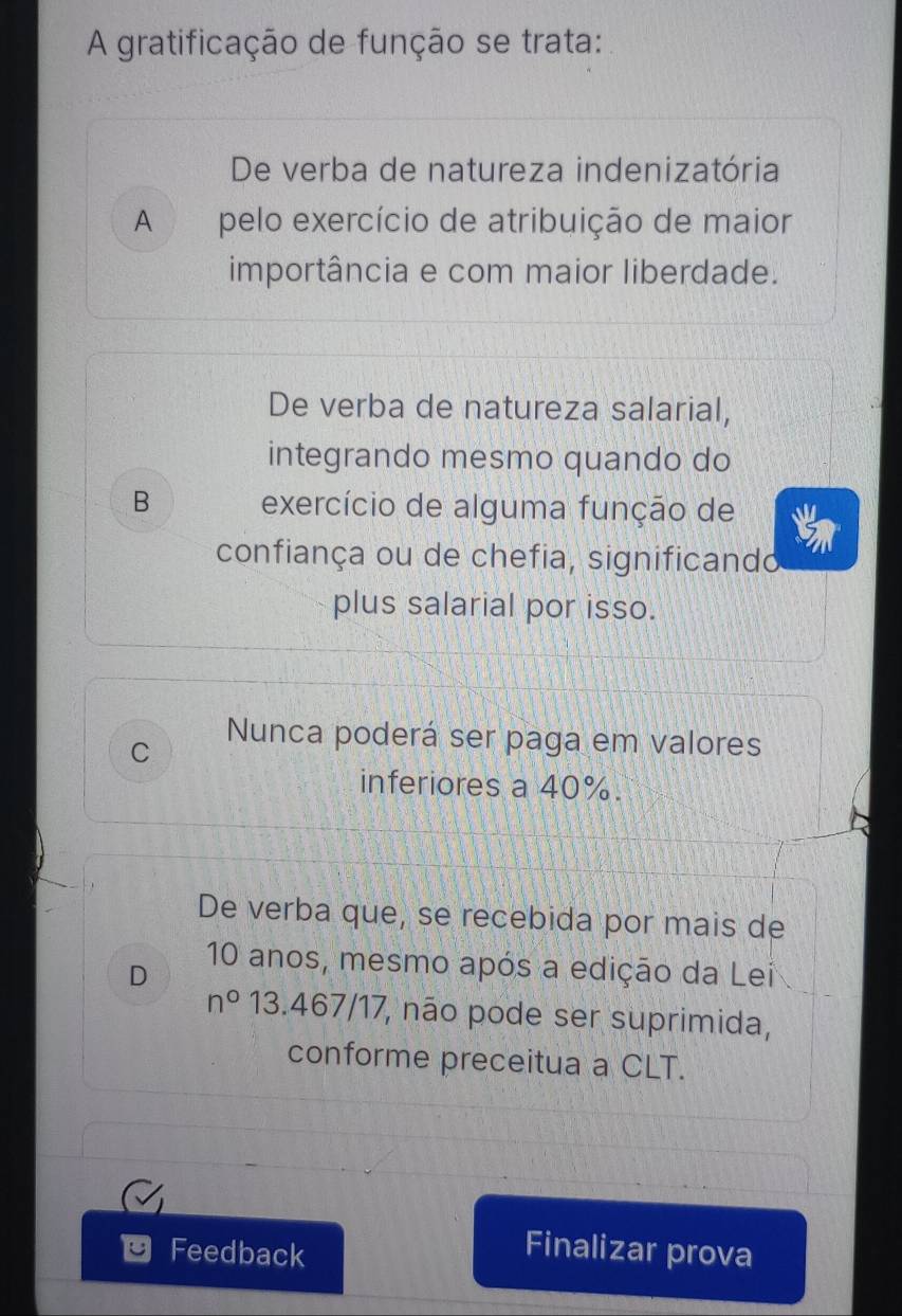 A gratificação de função se trata:
De verba de natureza indenizatória
A pelo exercício de atribuição de maior
importância e com maior liberdade.
De verba de natureza salarial,
integrando mesmo quando do
B exercício de alguma função de
confiança ou de chefia, significando
plus salarial por isso.
C
Nunca poderá ser paga em valores
inferiores a 40%.
De verba que, se recebida por mais de
D
10 anos, mesmo após a edição da Lei
n° 13. 467/17 7, não pode ser suprimida,
conforme preceitua a CLT.
Feedback
Finalizar prova