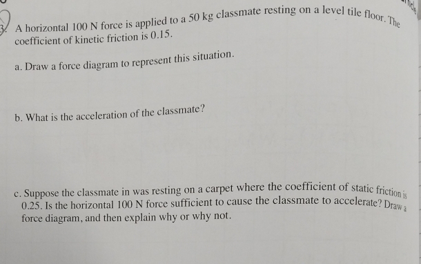 A horizontal 100 N force is applied to a 50 kg classmate resting on a level tile floor. The 
coefficient of kinetic friction is 0.15. 
a. Draw a force diagram to represent this situation. 
b. What is the acceleration of the classmate? 
c. Suppose the classmate in was resting on a carpet where the coefficient of static friction is
0.25. Is the horizontal 100 N force sufficient to cause the classmate to accelerate? Draw 
force diagram, and then explain why or why not.