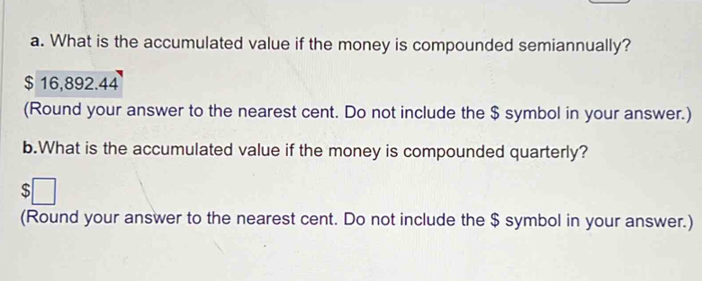 What is the accumulated value if the money is compounded semiannually?
$ 16,892.44
(Round your answer to the nearest cent. Do not include the $ symbol in your answer.) 
b.What is the accumulated value if the money is compounded quarterly? 
(Round your answer to the nearest cent. Do not include the $ symbol in your answer.)