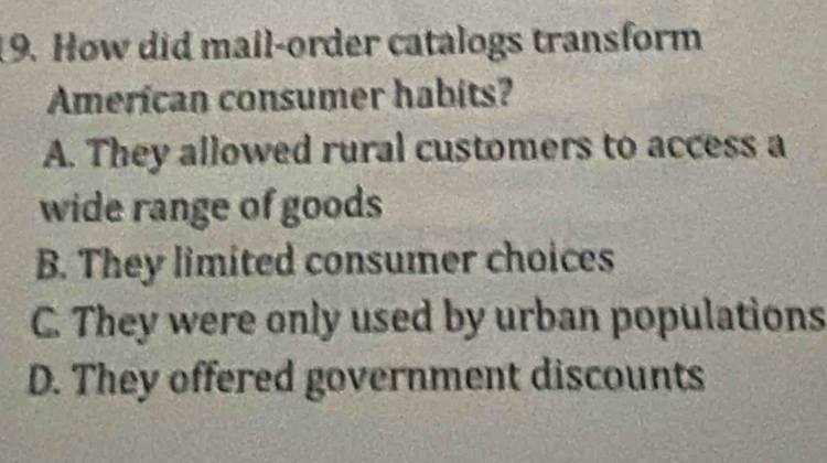 How did mail-order catalogs transform
American consumer habits?
A. They allowed rural customers to access a
wide range of goods
B. They limited consumer choices
C. They were only used by urban populations
D. They offered government discounts