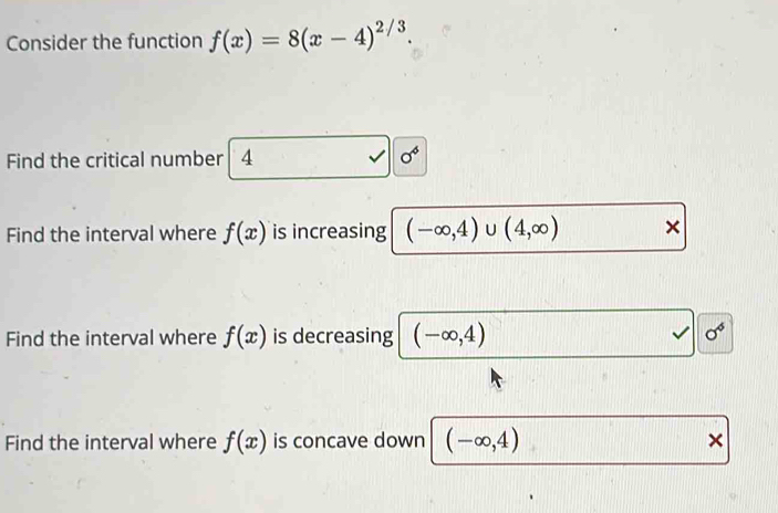 Consider the function f(x)=8(x-4)^2/3
Find the critical number 4
sigma^6
Find the interval where f(x) is increasing (-∈fty ,4)∪ (4,∈fty ) × 
Find the interval where f(x) is decreasing (-∈fty ,4)
sigma^6
Find the interval where f(x) is concave down (-∈fty ,4) ×