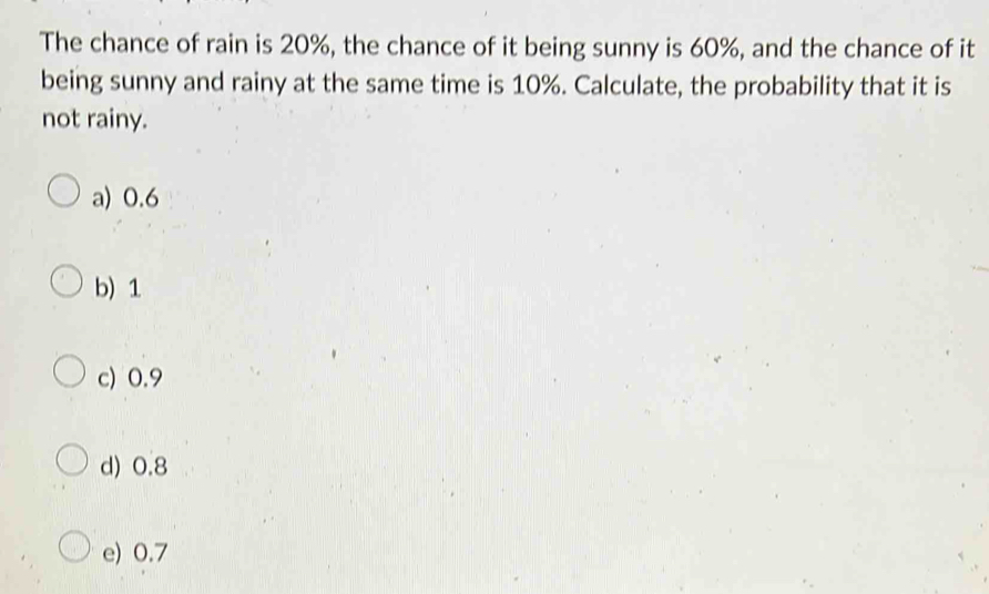 The chance of rain is 20%, the chance of it being sunny is 60%, and the chance of it
being sunny and rainy at the same time is 10%. Calculate, the probability that it is
not rainy.
a) 0.6
b) 1
c) 0.9
d) 0.8
e) 0.7