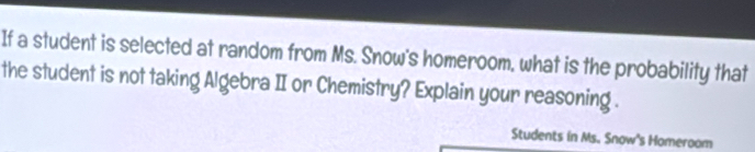 If a student is selected at random from Ms. Snow's homeroom, what is the probability that 
the student is not taking Algebra II or Chemistry? Explain your reasoning . 
Students in Ms. Snow's Homeroom