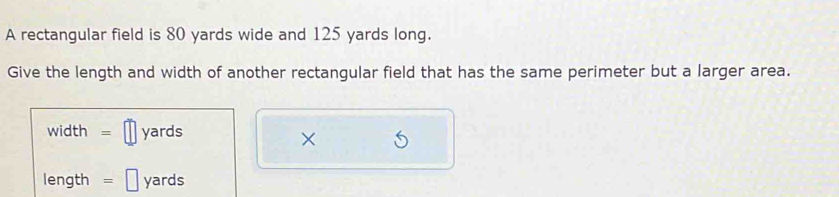 A rectangular field is 80 yards wide and 125 yards long. 
Give the length and width of another rectangular field that has the same perimeter but a larger area.
width = yards
×
length = yards