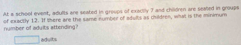 At a school event, adults are seated in groups of exactly 7 and children are seated in groups 
of exactly 12. If there are the same number of adults as children, what is the minimum 
number of adults attending?
□ adults