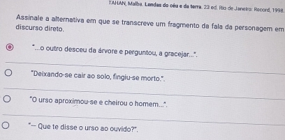 TAHAN, Malba. Lendas do céu e da temra. 23 ed. Rio de Janeiro: Record, 1998. 
Assinale a alternativa em que se transcreve um fragmento da fala da personagem em 
discurso direto. 
_ 
Lo outro desceu da árvore e perguntou, a gracejar..... 
"Deixando-se cair ao solo, fingiu-se morto." 
_ 
"O urso aproximou-se e cheirou o homem...". 
_ 
"— Que te disse o urso ao ouvido?".