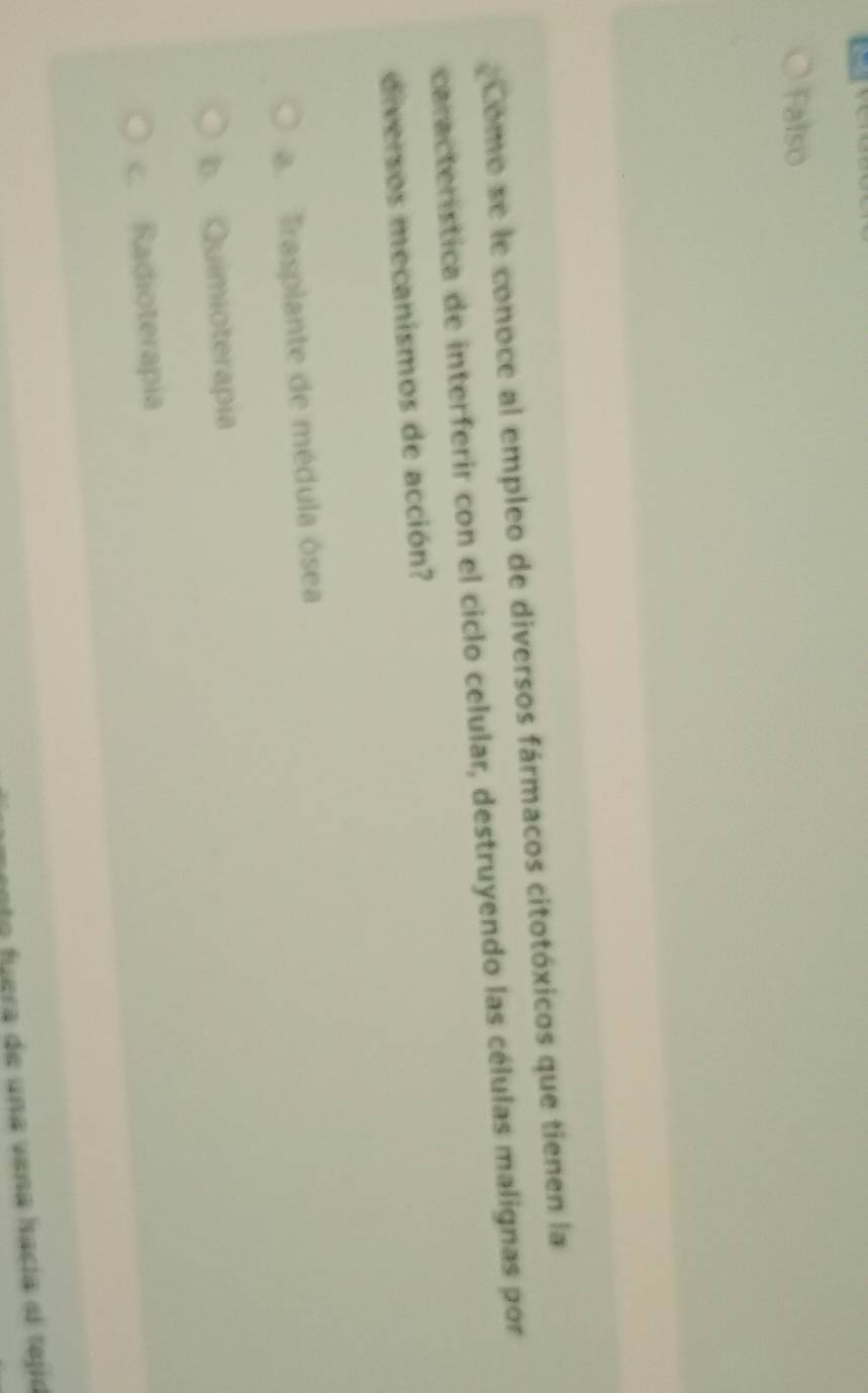 Falso
Como se le conoce al empleo de diversos fármacos citotóxicos que tienen la
característica de interferir con el ciclo celular, destruyendo las células malignas por
diversos mecanismos de acción?. Trasplante de médula ósea
b. Quimioterapia
c. Radioterapia
ento fuera de una vena hacía el tejió