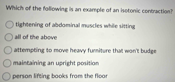 Which of the following is an example of an isotonic contraction?
tightening of abdominal muscles while sitting
all of the above
attempting to move heavy furniture that won't budge
maintaining an upright position
person lifting books from the floor