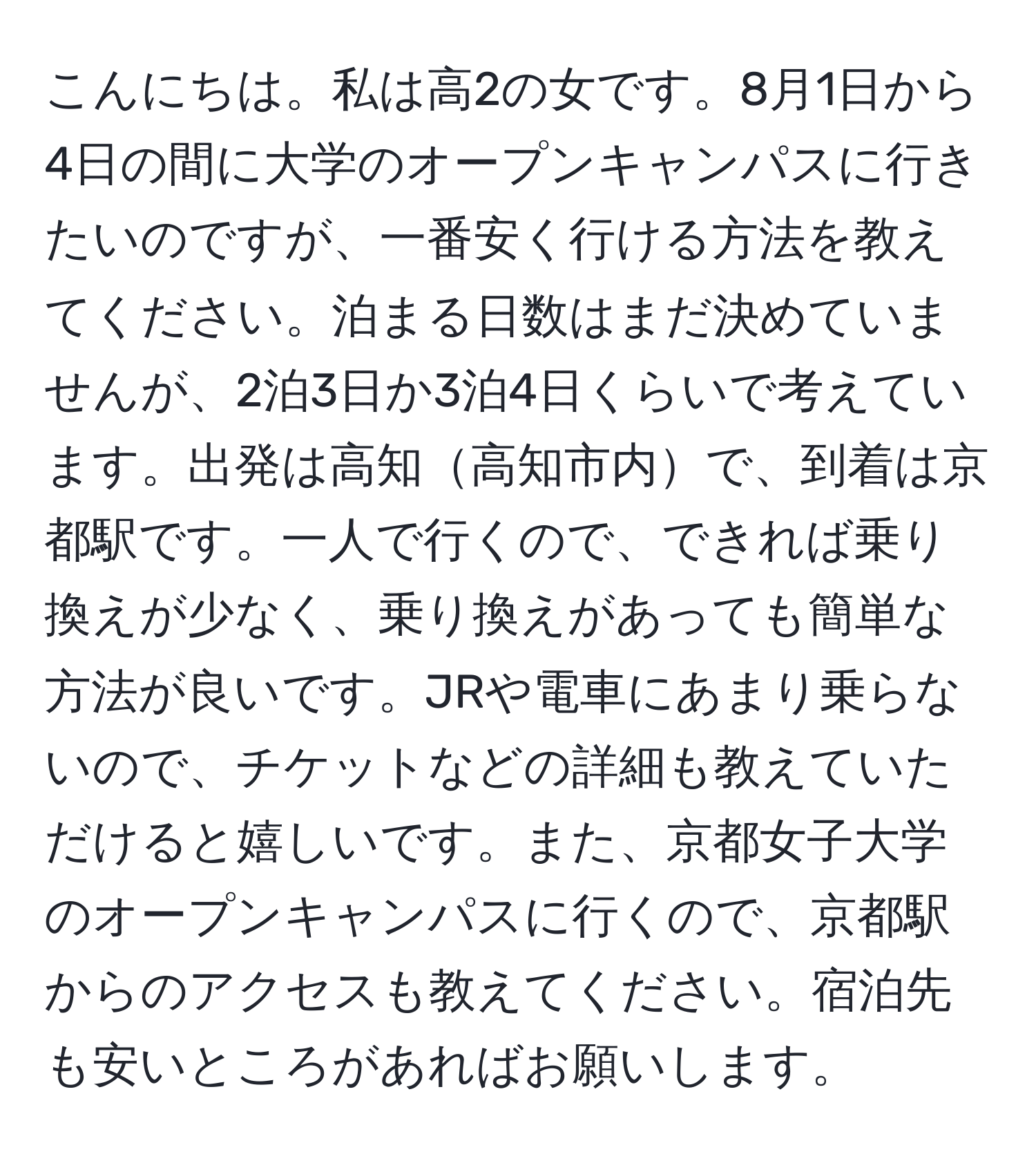 こんにちは。私は高2の女です。8月1日から4日の間に大学のオープンキャンパスに行きたいのですが、一番安く行ける方法を教えてください。泊まる日数はまだ決めていませんが、2泊3日か3泊4日くらいで考えています。出発は高知高知市内で、到着は京都駅です。一人で行くので、できれば乗り換えが少なく、乗り換えがあっても簡単な方法が良いです。JRや電車にあまり乗らないので、チケットなどの詳細も教えていただけると嬉しいです。また、京都女子大学のオープンキャンパスに行くので、京都駅からのアクセスも教えてください。宿泊先も安いところがあればお願いします。