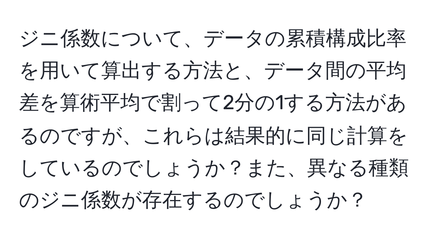 ジニ係数について、データの累積構成比率を用いて算出する方法と、データ間の平均差を算術平均で割って2分の1する方法があるのですが、これらは結果的に同じ計算をしているのでしょうか？また、異なる種類のジニ係数が存在するのでしょうか？