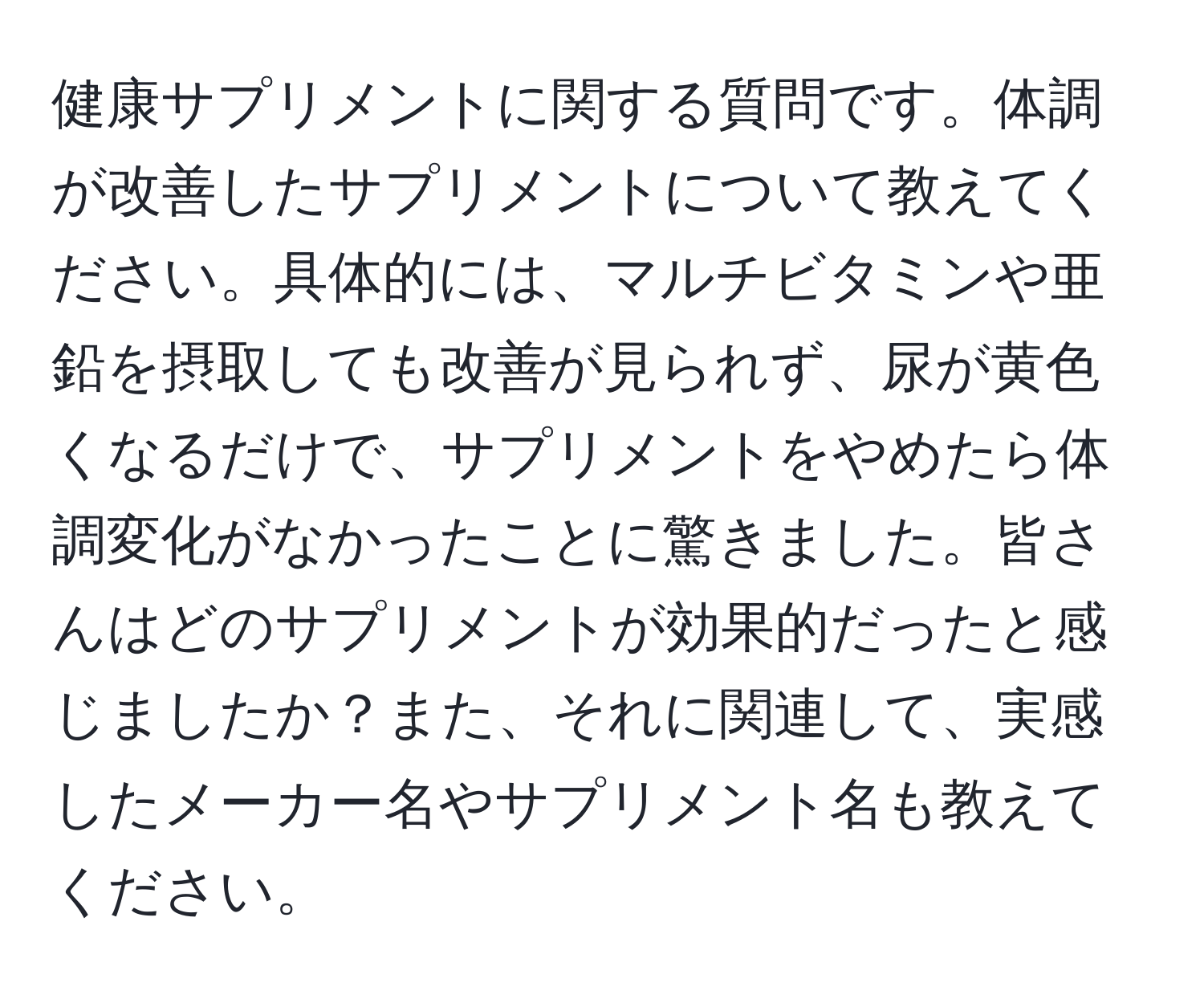 健康サプリメントに関する質問です。体調が改善したサプリメントについて教えてください。具体的には、マルチビタミンや亜鉛を摂取しても改善が見られず、尿が黄色くなるだけで、サプリメントをやめたら体調変化がなかったことに驚きました。皆さんはどのサプリメントが効果的だったと感じましたか？また、それに関連して、実感したメーカー名やサプリメント名も教えてください。