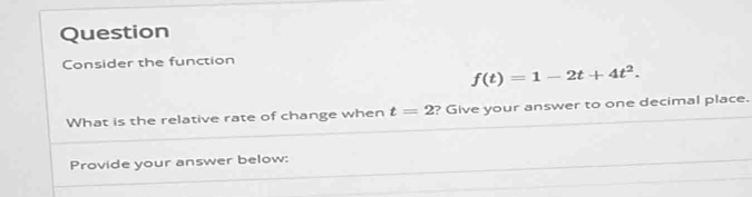 Question 
Consider the function
f(t)=1-2t+4t^2. 
What is the relative rate of change when t=2 ? Give your answer to one decimal place. 
Provide your answer below: 
_ 
_ 
_ 
_ 
_