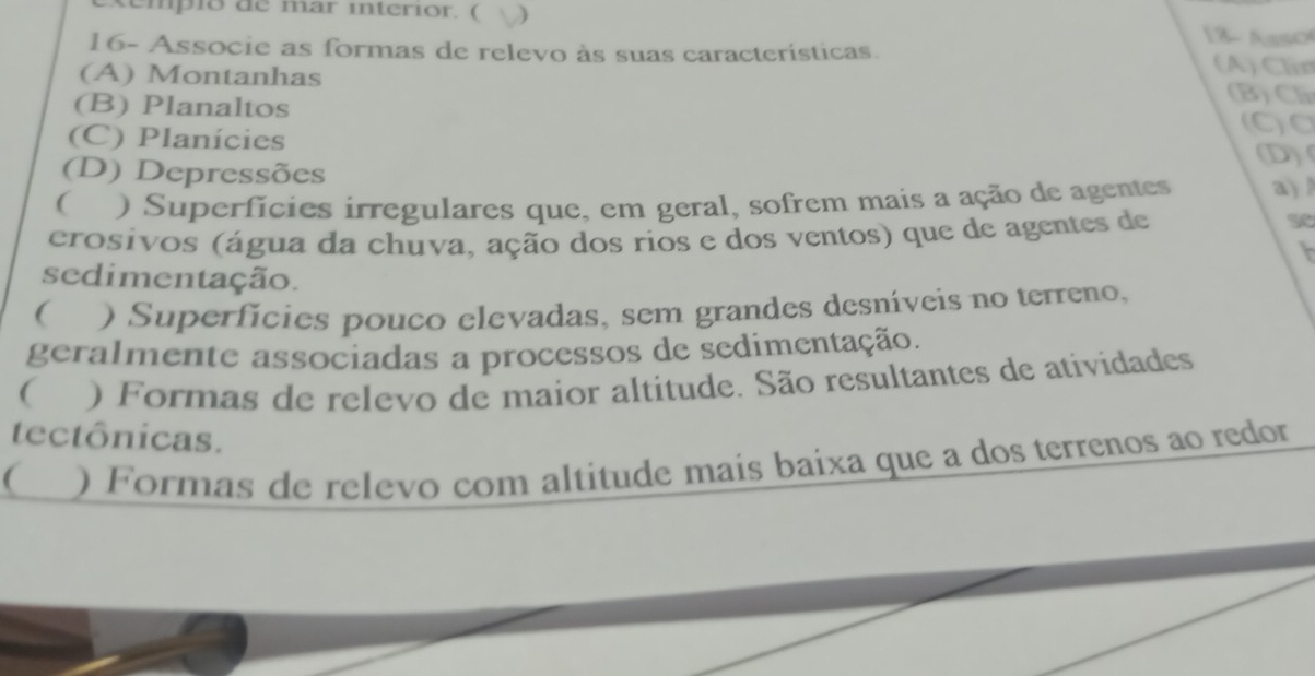 xempió de mar interior. ( j 18- Asso
16- Associe as formas de relevo às suas características. (A) Clin
(A) Montanhas (B)Cl
(B) Planaltos (C)C
(C) Planícies
(D)
(D) Depressões
( ) Superfícies irregulares que, em geral, sofrem mais a ação de agentes a)
crosivos (água da chuva, ação dos rios e dos ventos) que de agentes de
sedimentação.
( ) Superfícies pouco elevadas, sem grandes desníveis no terreno,
geralmente associadas a processos de sedimentação.
( ) Formas de relevo de maior altitude. São resultantes de atividades
tectônicas.
( ) Formas de relevo com altitude mais baixa que a dos terrenos ao redor