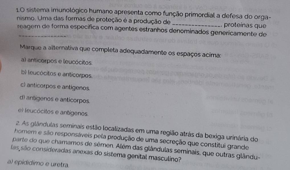 1.0 sistema imunológico humano apresenta como função primordial a defesa do orga-
nismo. Uma das formas de proteção é a produção de _ proteínas que
reagem de forma específica com agentes estranhos denominados genericamente de
Marque a alternativa que completa adequadamente os espaços acima:
a) anticorpos e leucócitos.
b) leucócitos e anticorpos.
c) anticorpos e antígenos.
d) antígenos e anticorpos.
e) leucócitos e antígenos.
2. As glândulas seminais estão localizadas em uma região atrás da bexiga urinária do
homem e são responsáveis pela produção de uma secreção que constitui grande
parte do que chamamos de sêmen. Além das glândulas seminais, que outras glându-
las são consideradas anexas do sistema genital masculino?
a) epidídimo e uretra.