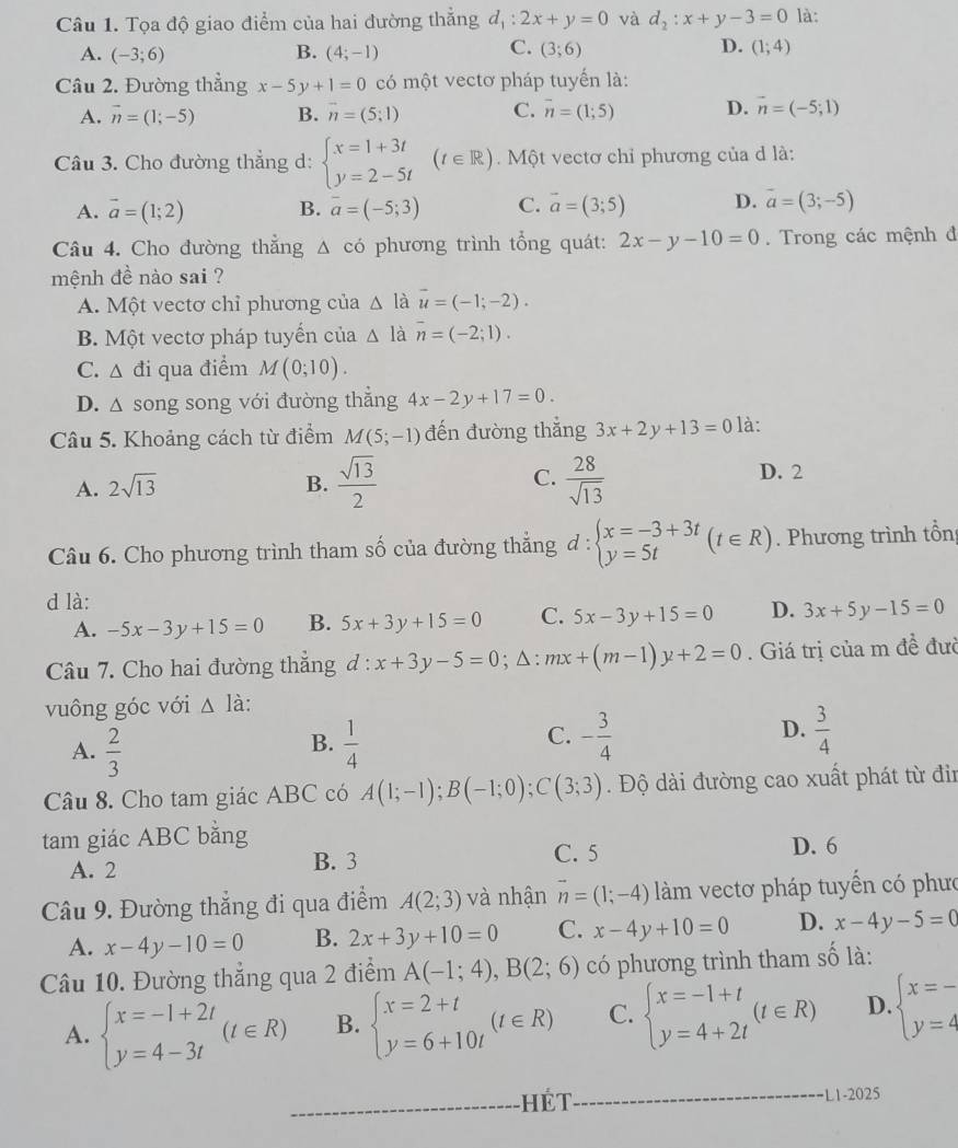 Tọa độ giao điểm của hai đường thẳng d_1:2x+y=0 và d_2:x+y-3=0 là:
C.
D.
A. (-3;6) B. (4;-1) (3;6) (1;4)
Câu 2. Đường thẳng x-5y+1=0 có một vectơ pháp tuyến là:
A. vector n=(1;-5) B. overline n=(5;1) C. overline n=(1;5) D. vector n=(-5;1)
Câu 3. Cho đường thẳng d: beginarrayl x=1+3t y=2-5tendarray. (t∈ R). Một vectơ chỉ phương của d là:
A. vector a=(1;2) B. overline a=(-5;3) C. vector a=(3;5) D. vector a=(3;-5)
Câu 4. Cho đường thẳng Δ có phương trình tổng quát: 2x-y-10=0. Trong các mệnh đ
mệnh đề nào sai ?
A. Một vectơ chỉ phương của △ lau=(-1;-2).
B. Một vectơ pháp tuyển của △ li overline n=(-2;1).
C. △ di qua điểm M(0;10).
D. △ song song với đường thẳng 4x-2y+17=0.
Câu 5. Khoảng cách từ điểm M(5;-1) đến đường thắng 3x+2y+13=0 là:
A. 2sqrt(13) B.  sqrt(13)/2  C.  28/sqrt(13)  D. 2
Câu 6. Cho phương trình tham số của đường thẳng ở 1: :beginarrayl x=-3+3t y=5tendarray. (t∈ R). Phương trình tổn
d là:
A. -5x-3y+15=0 B. 5x+3y+15=0 C. 5x-3y+15=0 D. 3x+5y-15=0
Câu 7. Cho hai đường thắng d:x+3y-5=0;△ :mx+(m-1)y+2=0. Giá trị của m đề đưc
vuông góc với △ Ia.
A.  2/3   1/4  - 3/4   3/4 
B.
C.
D.
Câu 8. Cho tam giác ABC có A(1;-1);B(-1;0);C(3;3) *. Độ dài đường cao xuất phát từ đin
tam giác ABC bằng
A. 2 B. 3 C. 5 D. 6
Câu 9. Đường thắng đi qua điểm A(2;3) và nhận vector n=(1;-4) àm vectơ pháp tuyến có phưc
A. x-4y-10=0 B. 2x+3y+10=0 C. x-4y+10=0 D. x-4y-5=0
Câu 10. Đường thẳng qua 2 điểm A(-1;4),B(2;6) có phương trình tham số là:
A. beginarrayl x=-1+2t y=4-3tendarray. (t∈ R) B. beginarrayl x=2+t y=6+10tendarray. (t∈ R) C. beginarrayl x=-1+t y=4+2tendarray. (t∈ R) D. beginarrayl x=- y=4endarray.
Hét
1-2025