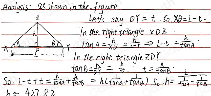 Analysis: as shown in the figure. 
et's say DY=t.SO, XD=L-t. 
the right triangle XL
tan A=frac hx_D= h/l-t Rightarrow L-t= h/tan A 
e right triangle ZD
tan B= h/DT = h/t . t= h/tan B 
So. L-t+t= h/tan A + h/tan B =h( 1/tan A + 1/tan B )· s_0· h=frac L 1/tan A + 1/tan B 
happrox 427.82