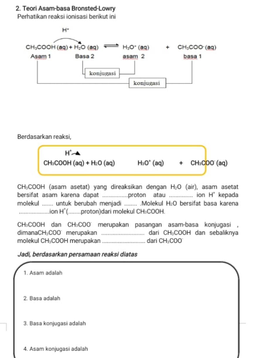 Teori Asam-basa Bronsted-Lowry
Perhatikan reaksi ionisasi berikut ini
Berdasarkan reaksi,
H^+
CH_3COOH(aq)+H_2O(aq) H_3O^+(aq)+CH_3COO^-(aq
CH_3COOH (asam asetat) yang direaksikan dengan H_2O (air), asam asetat
bersifat asam karena dapat _proton atau _ion H^+ kepada
molekul _untuk berubah menjadi _.Molekul H_2O bersifat basa karena
_ion H*(._ ....proton)dari molekul CH₃COOH.
CH₃COOH dan CH_3COO merupakan pasangan asam-basa konjugasi ,
dimanaCH₃C :00 merupakan _dari CH_3COOH dan sebaliknya
molekul CH₃COOH merupakan _dari CH_3COO^-
Jadi, berdasarkan persamaan reaksi diatas
1. Asam adalah
2. Basa adalah
3. Basa konjugasi adalah
4. Asam konjugasi adalah