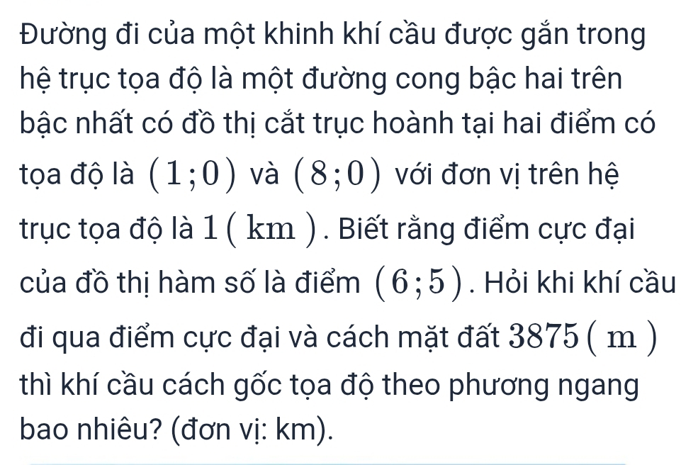 Đường đi của một khinh khí cầu được gắn trong 
hệ trục tọa độ là một đường cong bậc hai trên 
bậc nhất có đồ thị cắt trục hoành tại hai điểm có 
tọa độ là (1;0) và (8;0) với đơn vị trên hệ 
trục tọa độ là 1 ( km ). Biết rằng điểm cực đại 
của đồ thị hàm số là điểm (6;5). Hỏi khi khí cầu 
đi qua điểm cực đại và cách mặt đất 3875 ( m ) 
thì khí cầu cách gốc tọa độ theo phương ngang 
bao nhiêu? (đơn vị: km).