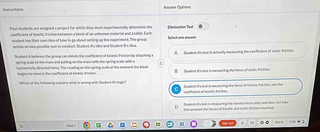 Instructions Answer Options
Four students are assigned a project for which they must experimentally determine the Elimination Tool
coefficient of kinetic friction between a block of an unknown material and a table. Each
student has their own idea of how to go about setting up the experiment. The group Select one answer
settles on two possible test to conduct: Student A's idea and Student B's idea.
Student A believes the group can obtain the coefficient of kinetic friction by attaching a A Student A's test is actually measuring the coefficient of static friction.
spring scale to the mass and pulling on the mass with the spring scale with a ;
horizontally directed force. The reading on the spring scale at the moment the block
begins to move is the coefficient of kinetic friction. B Student A's test is measuring the force of static friction.
Which of the following explains what is wrong with Student A's logic?
Student A's test is measuring the force of kinetic friction, not the
coefficient of kinetic friction.
Student A's test is measuring the normal force only, and does not take
into account the forces of kinetic and static friction involved.
Dask 1 Sign out US Nov 6 7.36