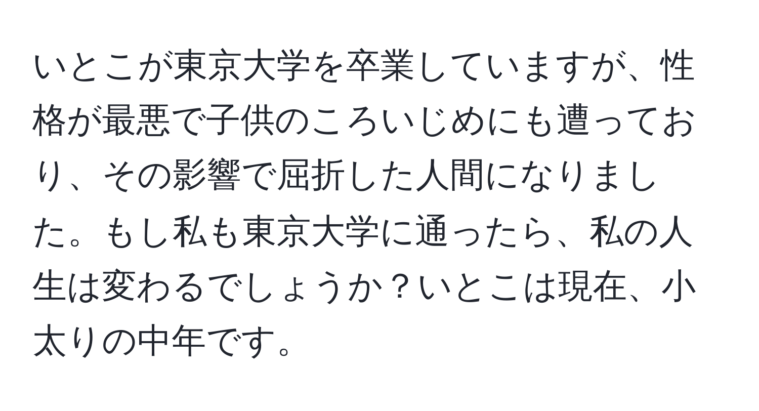 いとこが東京大学を卒業していますが、性格が最悪で子供のころいじめにも遭っており、その影響で屈折した人間になりました。もし私も東京大学に通ったら、私の人生は変わるでしょうか？いとこは現在、小太りの中年です。