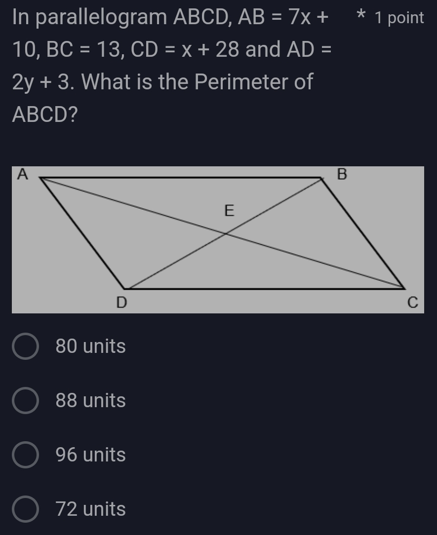 In parallelogram ABCD, AB=7x+ * 1 point
10, BC=13, CD=x+28 and AD=
2y+3. What is the Perimeter of
ABCD?
80 units
88 units
96 units
72 units