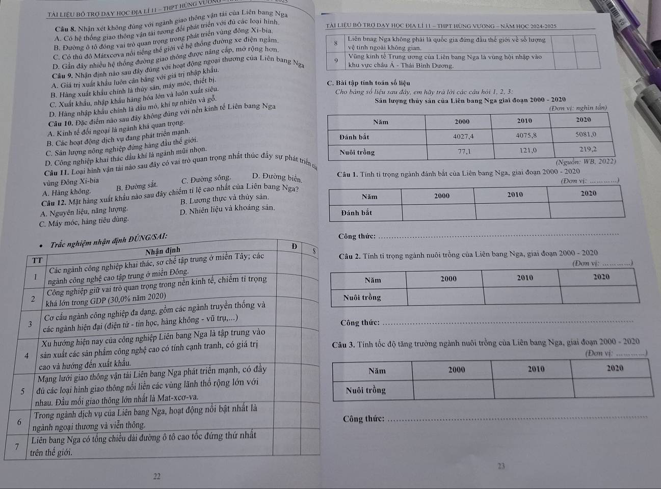 Tải LiệU bỏ trợ dạy học địa lí 11 - thPT hùng vườn
Cầu 8. Nhận xét không đúng với ngành giao thông vận tải của Liên bang Nga
A. Có hệ thống giao thông vận tài tương đổi phát triển với đủ các loại hình
TàI LiệU Bồ TRợ DAY Học địA lÍ 11 - THPT HủNG VƯơNG - năm HọC 2024-2025
B. Đường ô tổ đồng vai trò quan trọng trong phát triển vùng đồng Xi-bia
C. Có thủ đô Mátxeova nổi tiếng thể giới về hệ thống đường xe điện ngầm,
D. Gần đây nhiều hệ thống đường giao thông được nâng cấp, mở rộng hơn,
Câu 9. Nhận định nào sau đây đúng với hoạt động ngoại thương của Liên bang Nga
A. Giá trị xuất khẩu luôn cân bằng với giá trị nhập khẩu.
B. Hàng xuất khẩu chính là thủy sản, máy móc, thiết bị.
C. Bài tập tính toán số liệu
C. Xuất khẩu, nhập khẩu hàng hóa lớn và luôn xuất siêu.
Cho bảng số liệu sau đây, em hãy trả lời các câu hỏi 1, 2, 3:
D. Hàng nhập khẩu chính là dầu mỏ, khí tự nhiên và gỗi
Sản lượng thủy sản của Liên bang Nga giai đoạn 2000 - 2020
Câu 10. Đặc điểm nào sau đây không đúng với nền kinh tế Liên bang Nga
(Đơn vị: nghìn tần)
A. Kinh tế đổi ngoại là ngành khá quan trọng.
B. Các hoạt động dịch vụ đang phát triển mạnh.
C. Sân lượng nông nghiệp đứng hàng đầu thể giới.
D. Công nghiệp khai thác dầu khí là ngành mũi nhọn.
Câu 11. Loại hình vận tải nào sau đây có vai trò quan trọng nhất thúc đầy sự phát tá
vùng Đông Xi-bia  Câu 1. Tính tỉ trọng ngành đánh bắt của Liên bang Nga, giai đoạn 2000 - 2020_
B. Đường sắt. C. Đường sông. D. Đường biển. )
A. Hàng không. 
Câu 12. Mặt hàng xuất khẩu nào sau đây chiếm tỉ lệ cao nhất của Liên bang Nga?
B. Lương thực và thủy sản.
A. Nguyên liệu, năng lượng. D. Nhiên liệu và khoáng sản.
C. Máy móc, hàng tiêu dùng. 
thức:
_
2. Tính tỉ trọng ngành nuôi trồng của Liên bang Nga, giai đoạn 2000 - 2020
(Đơn vị:
ng thức:
_
Tính tốc độ tăng trưởng ngành nuôi trồng của Liên bang Nga, giai đoạn 2000 - 2020
Đơn vị: . )
_
ng thức:
23
22