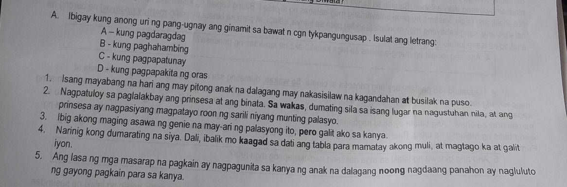 Ibigay kung anong uri ng pang-ugnay ang ginamit sa bawat n cgn tykpangungusap . Isulat ang letrang: 
A - kung pagdaragdag 
B - kung paghahambing 
C - kung pagpapatunay 
D - kung pagpapakita ng oras 
1. Isang mayabang na hari ang may pitong anak na dalagang may nakasisilaw na kagandahan at busilak na puso. 
2. Nagpatuloy sa paglalakbay ang prinsesa at ang binata. Sa wakas, dumating sila sa isang lugar na nagustuhan nila, at ang 
prinsesa ay nagpasiyang magpatayo roon ng sarili niyang munting palasyo. 
3. Ibig akong maging asawa ng genie na may-ari ng palasyong ito, pero galit ako sa kanya. 
4. Narinig kong dumarating na siya. Dali, ibalik mo kaagad sa dati ang tabla para mamatay akong muli, at magtago ka at qalit 
iyon. 
5. Ang lasa ng mga masarap na pagkain ay nagpagunita sa kanya ng anak na dalagang noong nagdaang panahon ay nagluluto 
ng gayong pagkain para sa kanya.