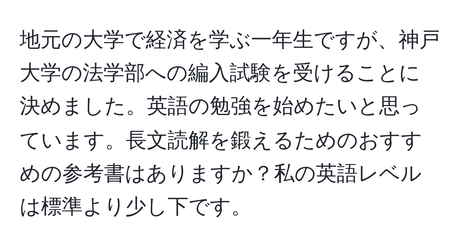 地元の大学で経済を学ぶ一年生ですが、神戸大学の法学部への編入試験を受けることに決めました。英語の勉強を始めたいと思っています。長文読解を鍛えるためのおすすめの参考書はありますか？私の英語レベルは標準より少し下です。