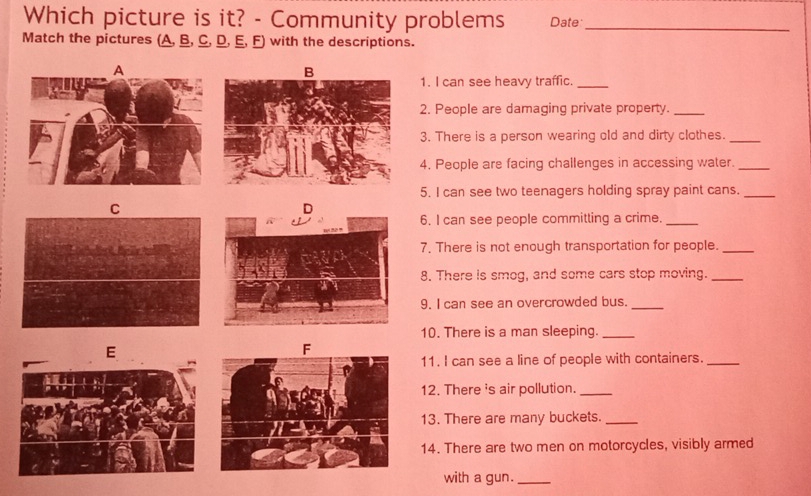 Which picture is it? - Community problems Date_ 
Match the pictures (A, B, C, D, E, F) with the descriptions. 
1. I can see heavy traffic._ 
2. People are damaging private property._ 
3. There is a person wearing old and dirty clothes._ 
4. People are facing challenges in accessing water._ 
5. I can see two teenagers holding spray paint cans._ 
C 
6. I can see people committing a crime._ 
7. There is not enough transportation for people._ 
8. There is smog, and some cars stop moving._ 
9. I can see an overcrowded bus._ 
10. There is a man sleeping._ 
E 
11. I can see a line of people with containers._ 
12. There 's air pollution._ 
13. There are many buckets._ 
14. There are two men on motorcycles, visibly armed 
with a gun._