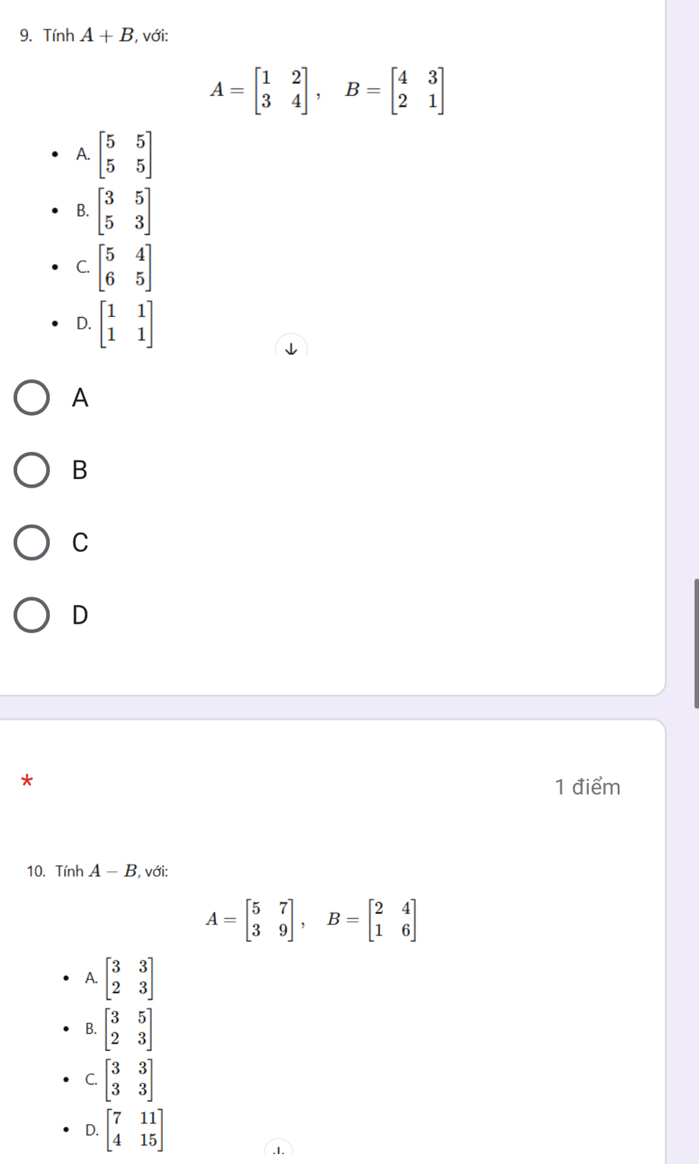 Tính A+B , với:
A=beginbmatrix 1&2 3&4endbmatrix , B=beginbmatrix 4&3 2&1endbmatrix
A. beginbmatrix 5&5 5&5endbmatrix
B. beginbmatrix 3&5 5&3endbmatrix
C. beginbmatrix 5&4 6&5endbmatrix
D. beginbmatrix 1&1 1&1endbmatrix
A
B
C
D
1 điểm
10. Tính A-B , với:
A=beginbmatrix 5&7 3&9endbmatrix , B=beginbmatrix 2&4 1&6endbmatrix
A. beginbmatrix 3&3 2&3endbmatrix
B. beginbmatrix 3&5 2&3endbmatrix
C. beginbmatrix 3&3 3&3endbmatrix
D. beginbmatrix 7&11 4&15endbmatrix.I.