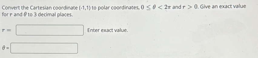 Convert the Cartesian coordinate (-1,1) to polar coordinates, 0≤ θ <2π and r>0. Give an exact value 
for r and θto 3 decimal places.
r=□ Enter exact value.
θ =□