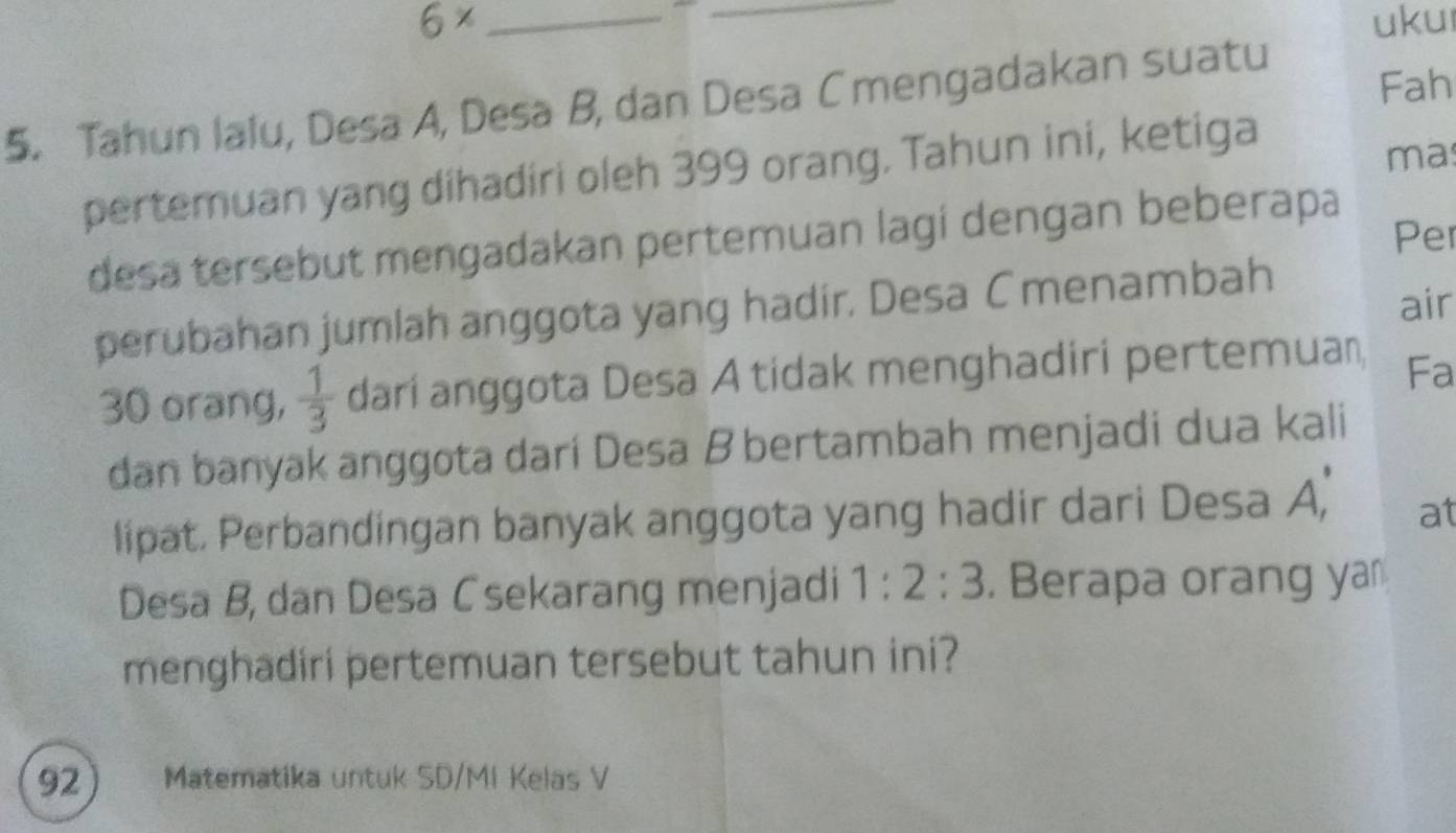 6* __ukul 
Fah 
5. Tahun lalu, Desa A, Desa B, dan Desa C mengadakan suatu 
pertemuan yang dihadiri oleh 399 orang. Tahun ini, ketiga 
ma 
Per 
desa tersebut mengadakan pertemuan lagí dengan beberapa 
air 
perubahan jumlah anggota yang hadir. Desa Cmenambah
30 orang,  1/3  dari anggota Desa A tidak menghadiri pertemuan Fa 
dan banyak anggota darí Desa B bertambah menjadi dua kali 
lipat. Perbandingan banyak anggota yang hadir dari Desa A, at 
Desa B, dan Desa Csekarang menjadi 1:2:3. Berapa orang ya 
menghadiri pertemuan tersebut tahun ini? 
92 Matematika untuk SD/MI Kelas V